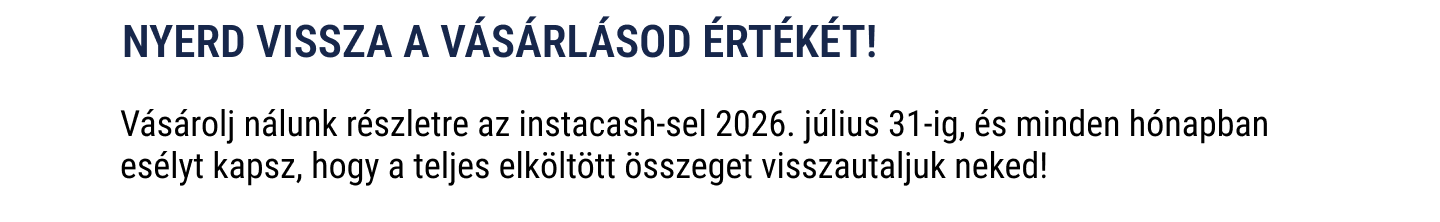 Nyerd vissza a vásárlásod értékét! Vásárolj nálunk részletre az instacash-sel 2026. július 31-ig, és minden hónapban esélyt kapsz, hogy a teljes elköltött összeget visszautaljuk neked!